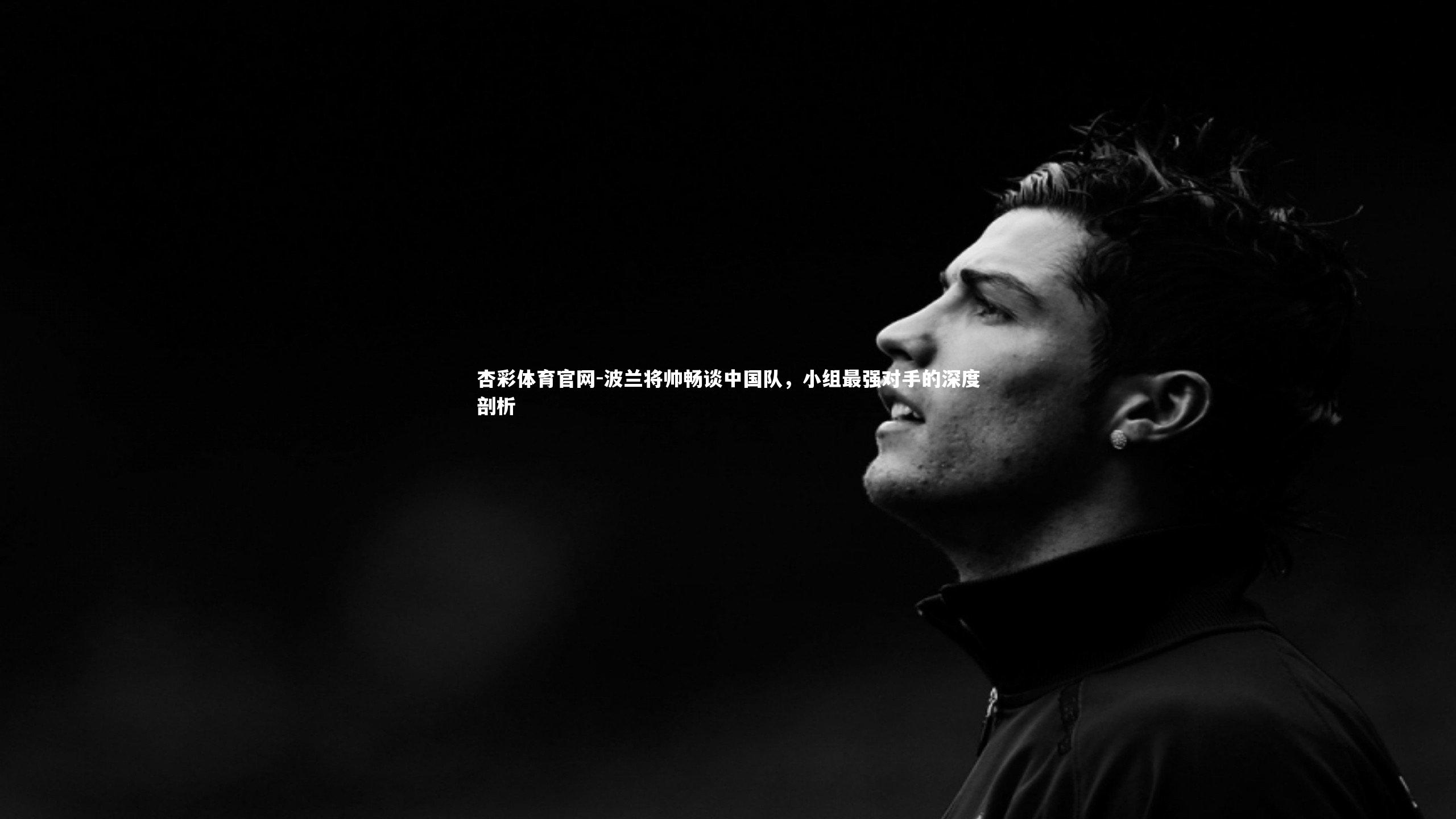 杏彩体育官网-波兰将帅畅谈中国队，小组最强对手的深度剖析